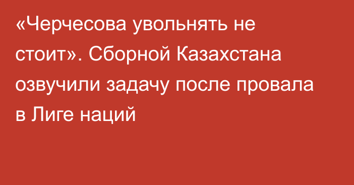 «Черчесова увольнять не стоит». Сборной Казахстана озвучили задачу после провала в Лиге наций