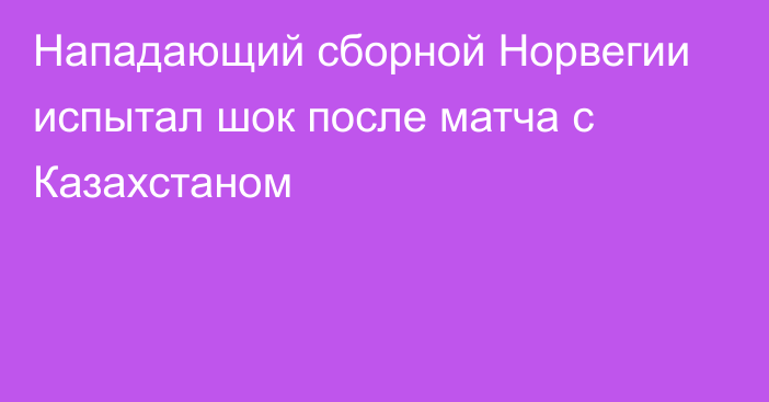 Нападающий сборной Норвегии испытал шок после матча с Казахстаном