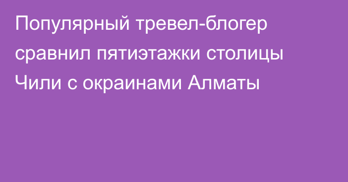 Популярный тревел-блогер сравнил пятиэтажки столицы Чили с окраинами Алматы