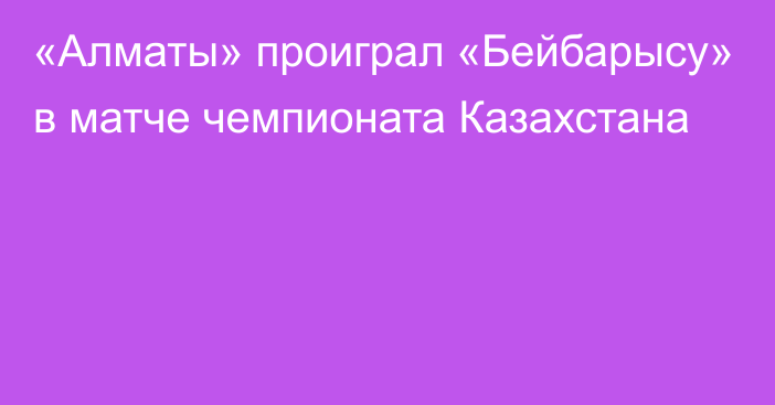 «Алматы» проиграл «Бейбарысу» в матче чемпионата Казахстана