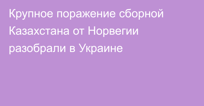 Крупное поражение сборной Казахстана от Норвегии разобрали в Украине