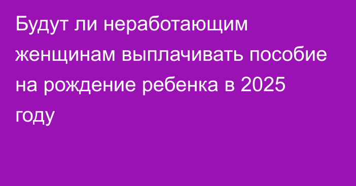 Будут ли неработающим женщинам выплачивать пособие на рождение ребенка в 2025 году