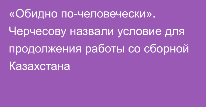 «Обидно по-человечески». Черчесову назвали условие для продолжения работы со сборной Казахстана