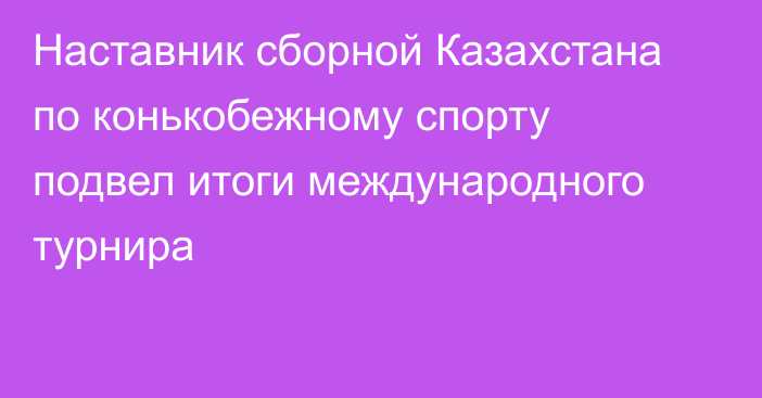 Наставник сборной Казахстана по конькобежному спорту подвел итоги международного турнира