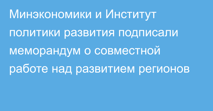 Минэкономики и Институт политики развития подписали меморандум о совместной работе над развитием регионов