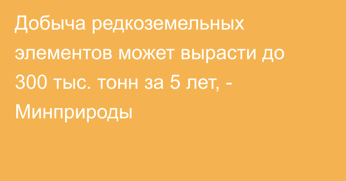 Добыча редкоземельных элементов может вырасти до 300 тыс. тонн за 5 лет, - Минприроды