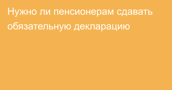 Нужно ли пенсионерам сдавать обязательную декларацию