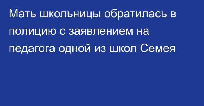 Мать школьницы обратилась в полицию с заявлением на педагога одной из школ Семея