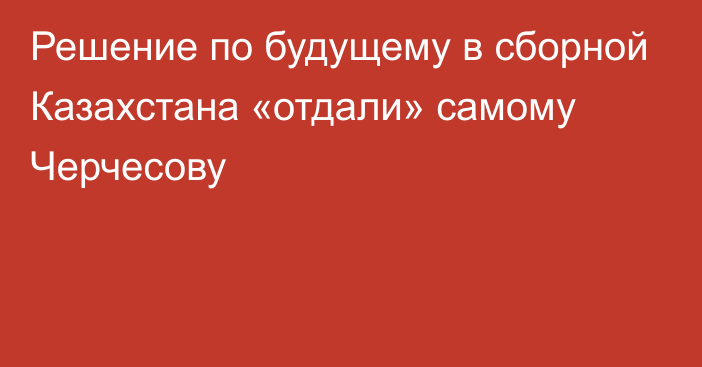 Решение по будущему в сборной Казахстана «отдали» самому Черчесову