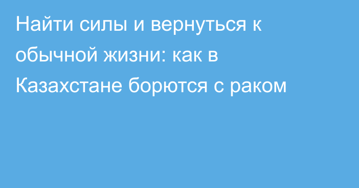 Найти силы и вернуться к обычной жизни: как в Казахстане борются с раком