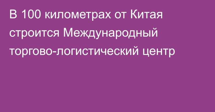 В 100 километрах от Китая строится Международный торгово-логистический центр