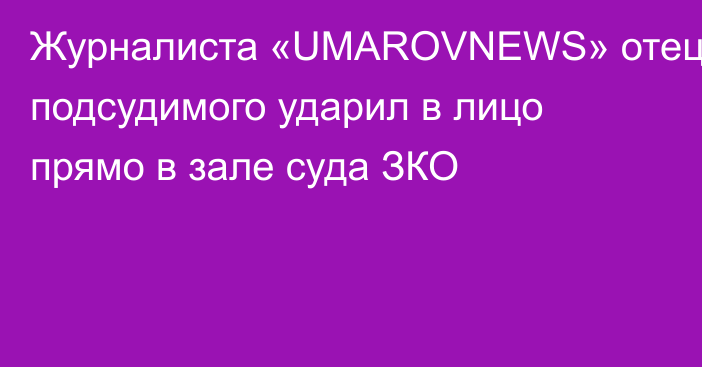 Журналиста «UMAROVNEWS» отец подсудимого ударил в лицо прямо в зале суда ЗКО