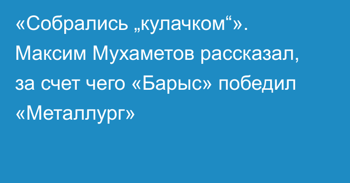 «Собрались „кулачком“». Максим Мухаметов рассказал, за счет чего «Барыс» победил «Металлург»