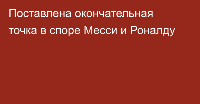 Поставлена окончательная точка в споре Месси и Роналду