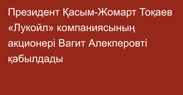 Президент Қасым-Жомарт Тоқаев «Лукойл» компаниясының акционері Вагит Алекперовті қабылдады