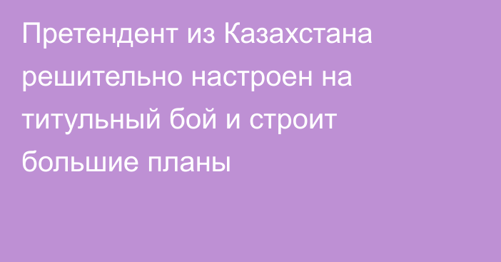 Претендент из Казахстана решительно настроен на титульный бой и строит большие планы