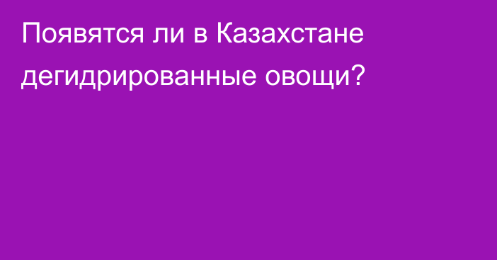 Появятся ли в Казахстане дегидрированные овощи?