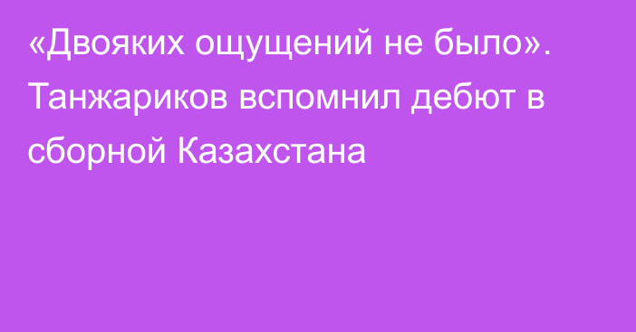 «Двояких ощущений не было». Танжариков вспомнил дебют в сборной Казахстана