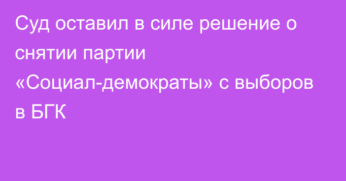 Суд оставил в силе решение о снятии партии «Социал-демократы» с выборов в БГК