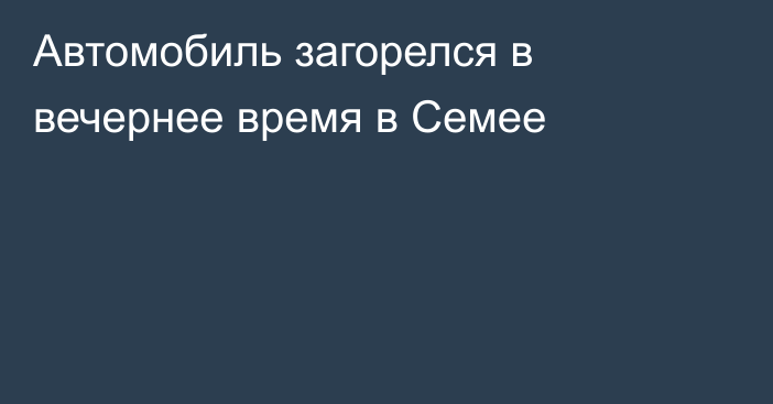 Автомобиль загорелся в вечернее время в Семее