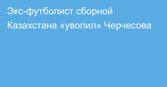 Экс-футболист сборной Казахстана «уволил» Черчесова