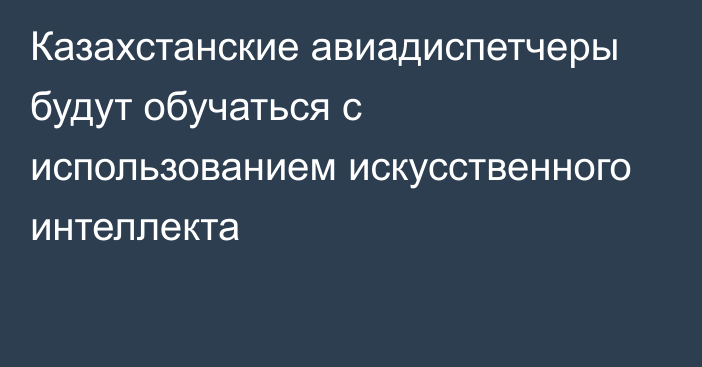 Казахстанские авиадиспетчеры будут обучаться с использованием искусственного интеллекта