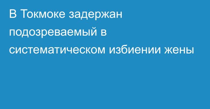 В Токмоке задержан подозреваемый в систематическом избиении жены