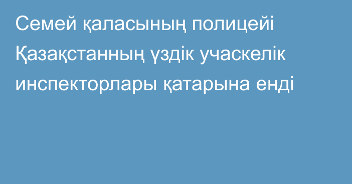 Семей қаласының полицейі Қазақстанның үздік учаскелік инспекторлары қатарына енді