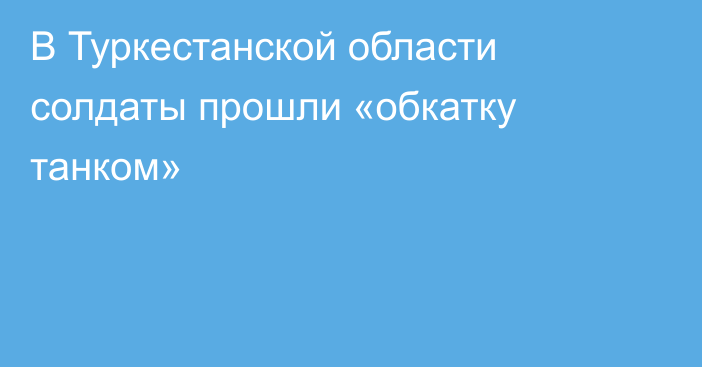 В Туркестанской области солдаты прошли «обкатку танком»