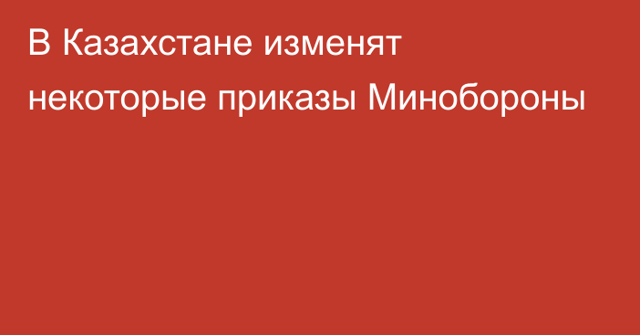 В Казахстане изменят некоторые приказы Минобороны