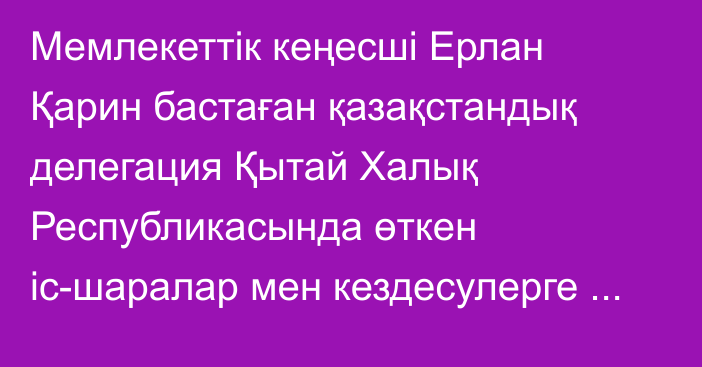 Мемлекеттік кеңесші Ерлан Қарин бастаған қазақстандық делегация Қытай Халық Республикасында өткен іс-шаралар мен кездесулерге қатысты