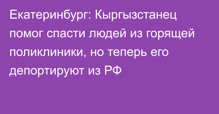 Екатеринбург: Кыргызстанец помог спасти людей из горящей поликлиники, но теперь его депортируют из РФ