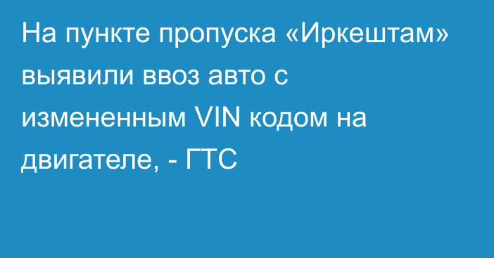 На пункте пропуска «Иркештам» выявили ввоз авто с измененным VIN кодом на двигателе, - ГТС