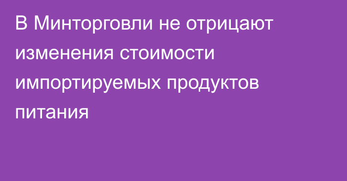 В Минторговли не отрицают изменения стоимости импортируемых продуктов питания