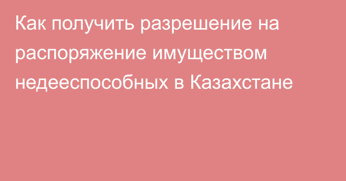 Как получить разрешение на распоряжение имуществом недееспособных в Казахстане