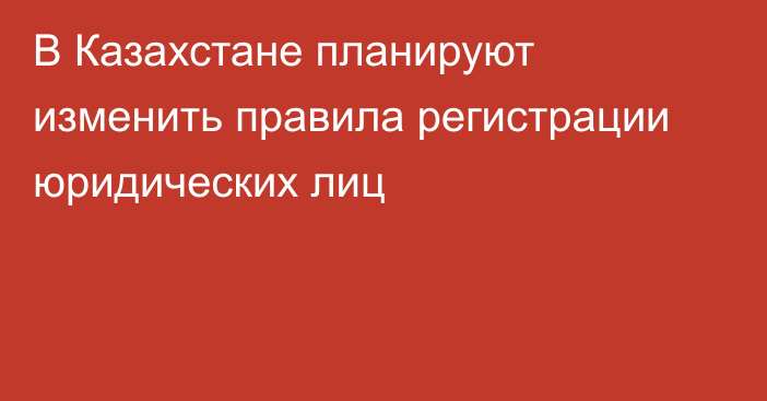 В Казахстане планируют изменить правила регистрации юридических лиц