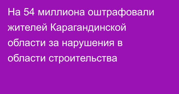 На 54 миллиона оштрафовали жителей Карагандинской области за нарушения в области строительства