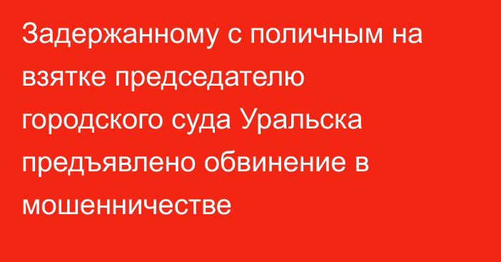 Задержанному с поличным на взятке председателю городского суда Уральска предъявлено обвинение в мошенничестве