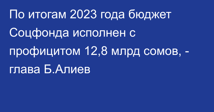 По итогам 2023 года бюджет Соцфонда исполнен с профицитом 12,8 млрд сомов, - глава Б.Алиев