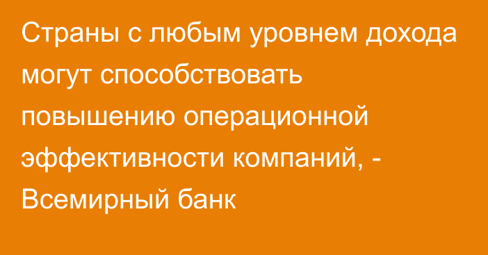 Страны с любым уровнем дохода могут способствовать повышению операционной эффективности компаний, - Всемирный банк