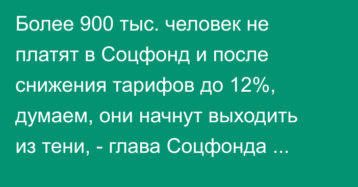 Более 900 тыс. человек не платят в Соцфонд и после снижения тарифов до 12%, думаем, они начнут выходить из тени, - глава Соцфонда Б.Алиев