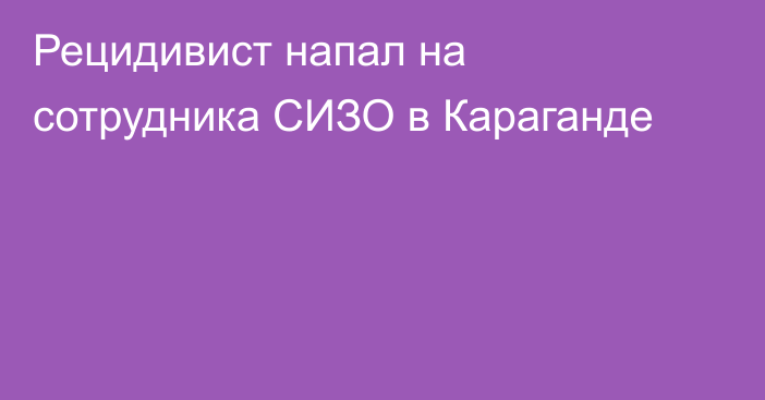 Рецидивист напал на сотрудника СИЗО в Караганде