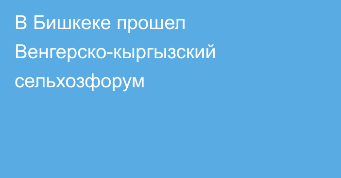 В Бишкеке прошел Венгерско-кыргызский сельхозфорум