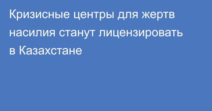 Кризисные центры для жертв насилия станут лицензировать в Казахстане