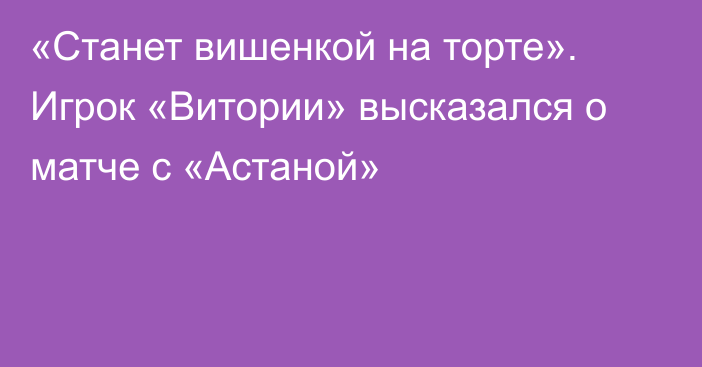 «Станет вишенкой на торте». Игрок «Витории» высказался о матче с «Астаной»