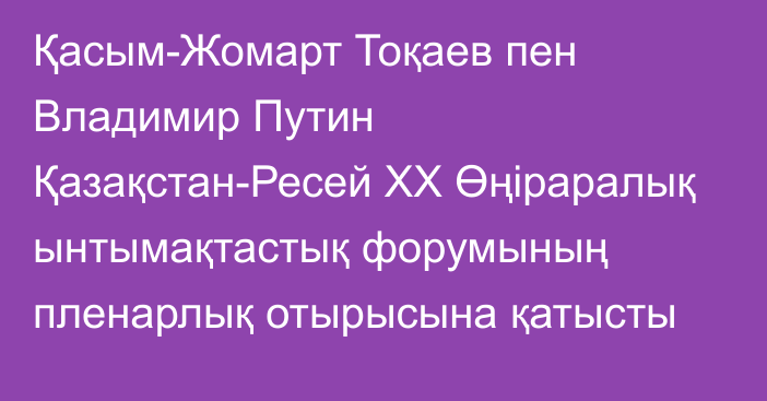 Қасым-Жомарт Тоқаев пен Владимир Путин Қазақстан-Ресей ХХ Өңіраралық ынтымақтастық форумының пленарлық отырысына қатысты