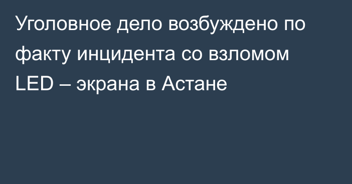 Уголовное дело возбуждено по факту инцидента со взломом LED – экрана в Астане