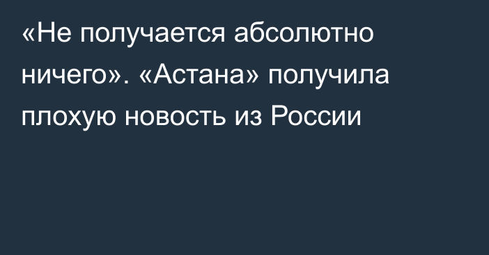 «Не получается абсолютно ничего». «Астана» получила плохую новость из России