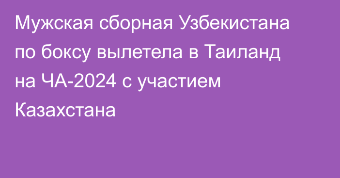 Мужская сборная Узбекистана по боксу вылетела в Таиланд на ЧА-2024 с участием Казахстана