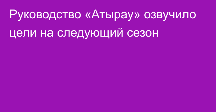 Руководство «Атырау» озвучило цели на следующий сезон